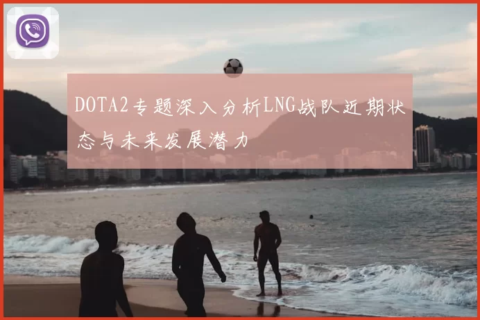 DOTA2专题深入分析LNG战队近期状态与未来发展潜力