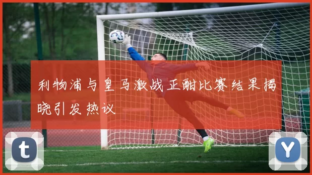 利物浦与皇马激战正酣比赛结果揭晓引发热议
