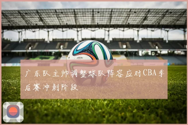 广东队主帅调整球队阵容应对CBA季后赛冲刺阶段