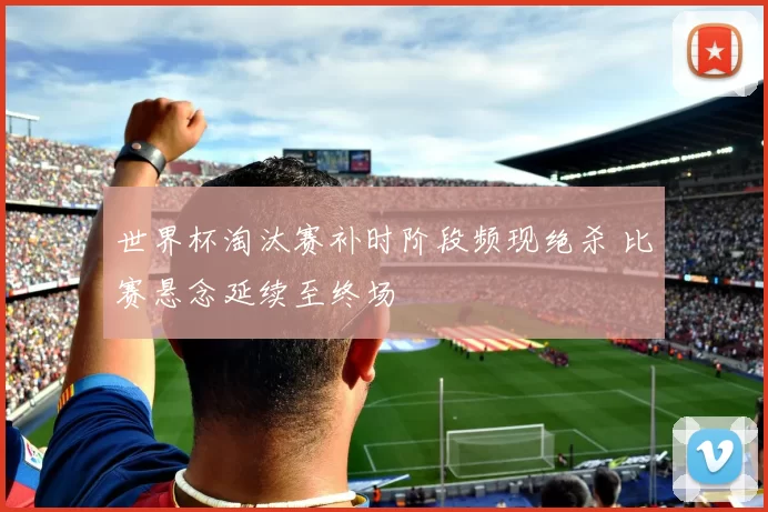 世界杯淘汰赛补时阶段频现绝杀 比赛悬念延续至终场