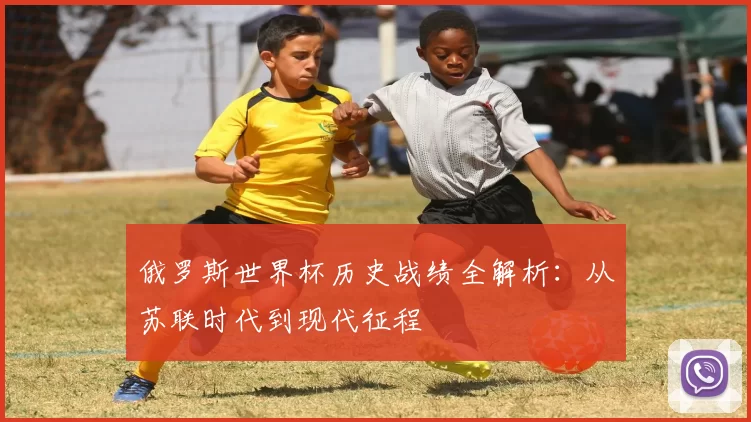 俄罗斯世界杯历史战绩全解析：从苏联时代到现代征程