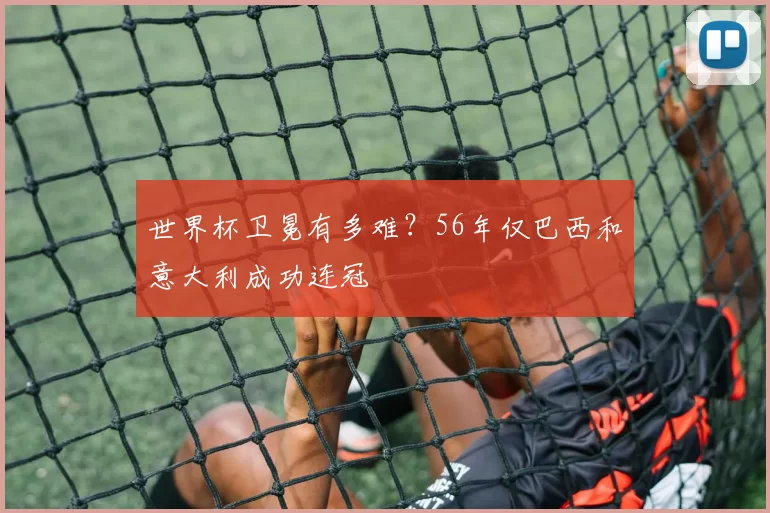世界杯卫冕有多难？56年仅巴西和意大利成功连冠