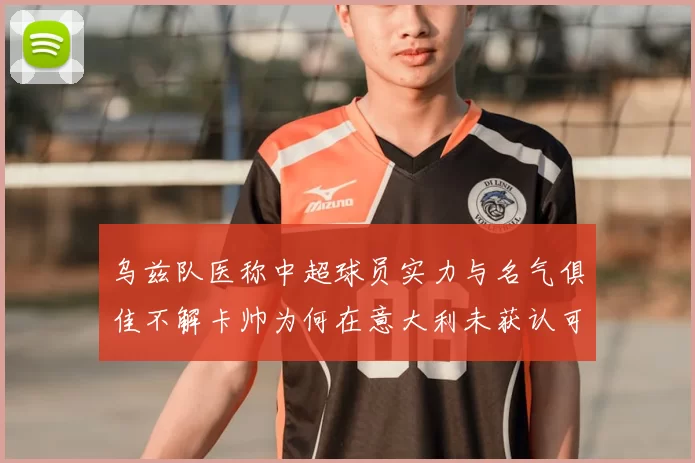 乌兹队医称中超球员实力与名气俱佳不解卡帅为何在意大利未获认可