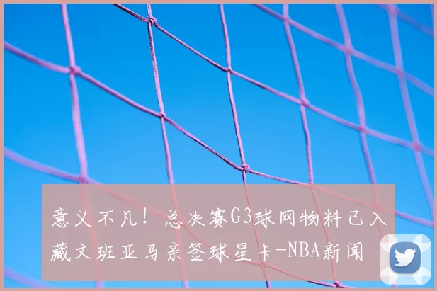 意义不凡!总决赛G3球网物料已入藏文班亚马亲签球星卡-NBA新闻