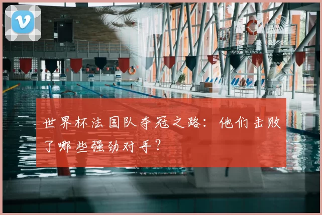 世界杯法国队夺冠之路:他们击败了哪些强劲对手?
