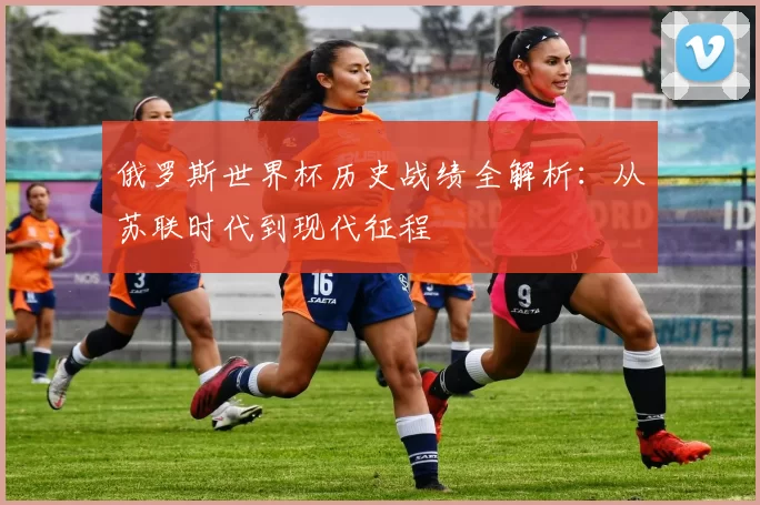 俄罗斯世界杯历史战绩全解析：从苏联时代到现代征程