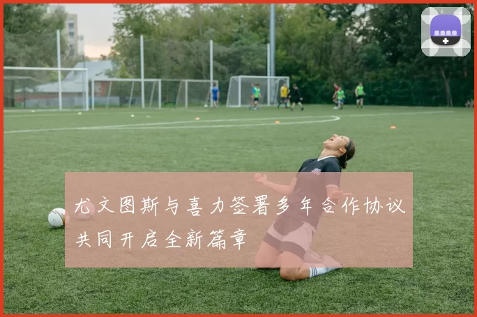 尤文图斯与喜力签署多年合作协议共同开启全新篇章