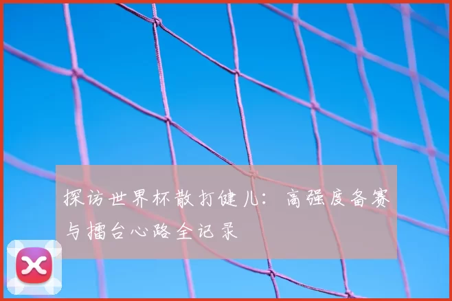探访世界杯散打健儿:高强度备赛与擂台心路全记录