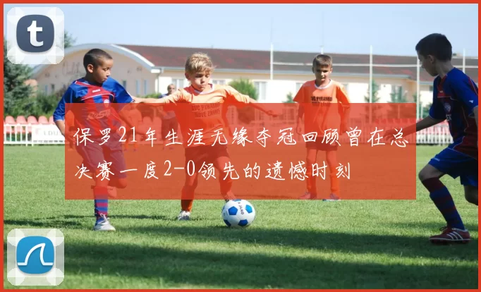 保罗21年生涯无缘夺冠回顾曾在总决赛一度2-0领先的遗憾时刻