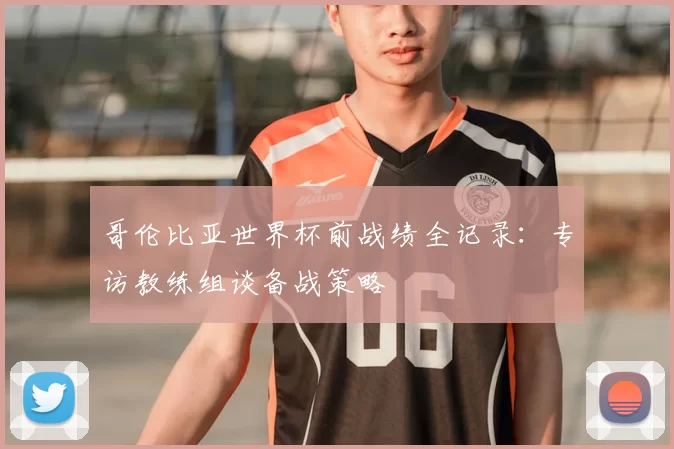 哥伦比亚世界杯前战绩全记录:专访教练组谈备战策略