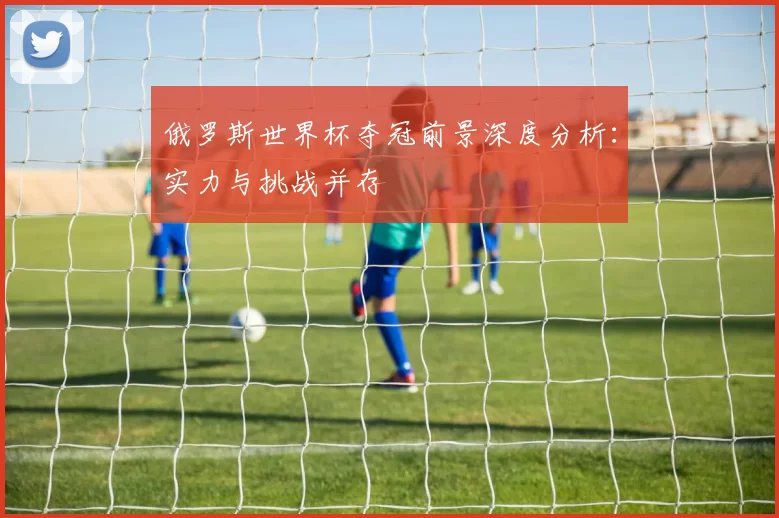 俄罗斯世界杯夺冠前景深度分析:实力与挑战并存