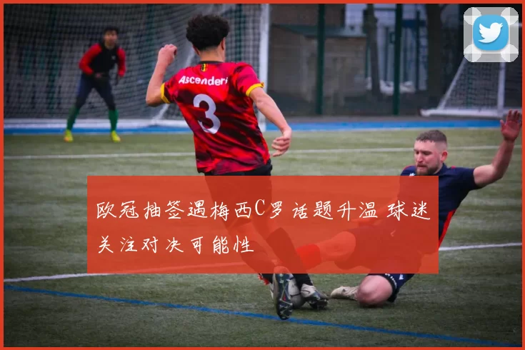 欧冠抽签遇梅西C罗话题升温 球迷关注对决可能性