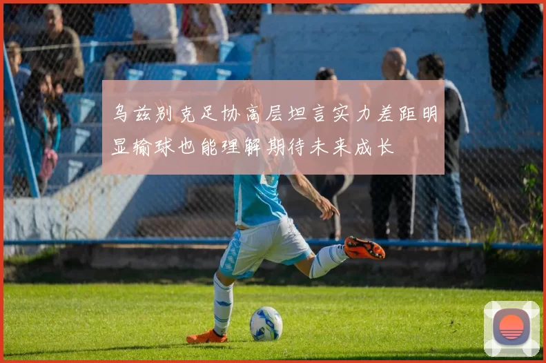 乌兹别克足协高层坦言实力差距明显输球也能理解期待未来成长