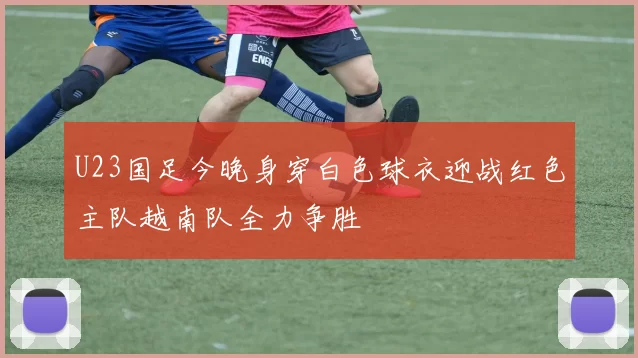 U23国足今晚身穿白色球衣迎战红色主队越南队全力争胜